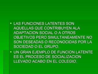 LAS FUNCIONES LATENTES SON AQUELLAS QUE CONTRIBUYEN ALA ADAPTACION SOCIAL O A OTROS OBJETIVOS PERO SIMULTANEAMENTE NO SON DESEADAS O RECONOCIDAS POR LA SOCIEDAD O EL GRUPO. UN GRAN EJEMPLO DE FUNCION LATENTE ES EL PROCESO DE SOCIALIZACION LLEVADO ACABO EN EL COLEGIO. 