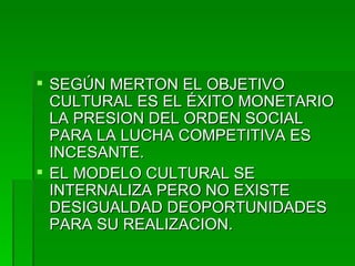 SEGÚN MERTON EL OBJETIVO CULTURAL ES EL ÉXITO MONETARIO LA PRESION DEL ORDEN SOCIAL PARA LA LUCHA COMPETITIVA ES INCESANTE. EL MODELO CULTURAL SE INTERNALIZA PERO NO EXISTE DESIGUALDAD DEOPORTUNIDADES PARA SU REALIZACION. 
