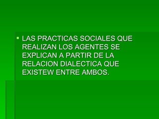LAS PRACTICAS SOCIALES QUE REALIZAN LOS AGENTES SE EXPLICAN A PARTIR DE LA RELACION DIALECTICA QUE EXISTEW ENTRE AMBOS. 