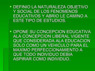 DEFINIO LA NATURALEZA OBJETIVO Y SOCIAL DE LOS FENOMENOS EDUCATIVOS Y ABRIO LE CAMINO A ESTE TIPO DE ESTUDIOS. OPONE SU CONCEPCION EDUCATIVA ALA CONCEPCION LIBERAL VIGENTE QUE CONSIDERADA ALA EDUCACION SOLO COMO UN VEHICULO PARA EL MAXIMO PERFECCIONAMIENTO A QUE TODO INDIVIDUO DEBIA ASPIRAR COMO INDIVIDUO. 