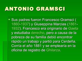 ANTONIO GRAMSCI Sus padres fueron Francesco Gramsci ( 1860 - 1937 ) y Giuseppina Marcias ( 1861 - 1932 ). Francesco era originario de  Gaeta  y estudiaba  derecho , pero a causa de la pobreza de su familia debió encontrar rápido un trabajo y partió para Cerdeña. Corría el año 1881 y se emplearía en la oficina de registro de  Ghilarza .  