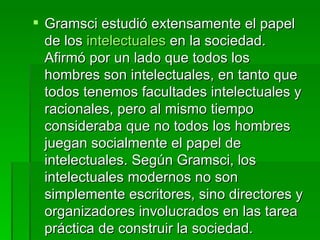 Gramsci estudió extensamente el papel de los  intelectuales  en la sociedad. Afirmó por un lado que todos los hombres son intelectuales, en tanto que todos tenemos facultades intelectuales y racionales, pero al mismo tiempo consideraba que no todos los hombres juegan socialmente el papel de intelectuales. Según Gramsci, los intelectuales modernos no son simplemente escritores, sino directores y organizadores involucrados en las tarea práctica de construir la sociedad. 