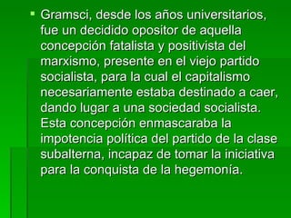 Gramsci, desde los años universitarios, fue un decidido opositor de aquella concepción fatalista y positivista del marxismo, presente en el viejo partido socialista, para la cual el capitalismo necesariamente estaba destinado a caer, dando lugar a una sociedad socialista. Esta concepción enmascaraba la impotencia política del partido de la clase subalterna, incapaz de tomar la iniciativa para la conquista de la hegemonía. 