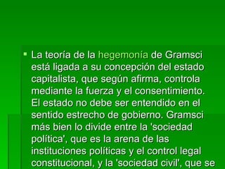 La teoría de la  hegemonía  de Gramsci está ligada a su concepción del estado capitalista, que según afirma, controla mediante la fuerza y el consentimiento. El estado no debe ser entendido en el sentido estrecho de gobierno. Gramsci más bien lo divide entre la 'sociedad política', que es la arena de las instituciones políticas y el control legal constitucional, y la 'sociedad civil', que se ve comúnmente como una esfera 'privada' o 'no-estatal', y que incluye a la economía.  