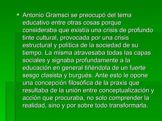 Antonio Gramsci se preocupó del tema educativo entre otras cosas porque consideraba que existía una crisis de profundo tinte cultural, provocada por una crisis estructural y política de la sociedad de su tiempo. La misma atravesaba todas las capas sociales y signaba profundamente a la educación en general tiñéndola de un fuerte sesgo clasista y burgués. Ante esto le opone una concepción filosófica de la praxis que resultaba de la unión entre conceptualización y acción que procuraba, no solo comprender la realidad, sino y por sobre todo transformarla.  
