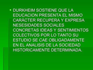 DURKHEIM SOSTIENE QUE LA EDUCACION PRESENTA EL MISMO CARÁCTER RECUPERA Y EXPRESA NESESIDADES SOCIALES CONCRETAS IDEAS Y SENTIMIENTOS COLECTIVOS POR LO TANTO SU ESTUDIO SE CAE OBLIGADAMENTE EN EL ANALISIS DE LA SOCIEDAD HISTORICAMENTE DETERMINADA. 