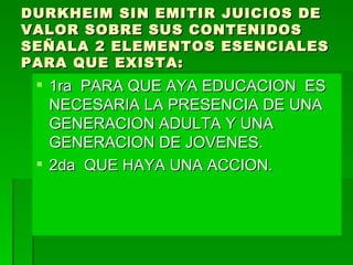 DURKHEIM SIN EMITIR JUICIOS DE VALOR SOBRE SUS CONTENIDOS SEÑALA 2 ELEMENTOS ESENCIALES PARA QUE EXISTA: 1ra  PARA QUE AYA EDUCACION  ES NECESARIA LA PRESENCIA DE UNA GENERACION ADULTA Y UNA GENERACION DE JOVENES. 2da  QUE HAYA UNA ACCION. 