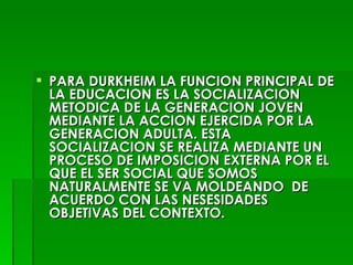 PARA DURKHEIM LA FUNCION PRINCIPAL DE LA EDUCACION ES LA SOCIALIZACION METODICA DE LA GENERACION JOVEN MEDIANTE LA ACCION EJERCIDA POR LA GENERACION ADULTA. ESTA SOCIALIZACION SE REALIZA MEDIANTE UN PROCESO DE IMPOSICION EXTERNA POR EL QUE EL SER SOCIAL QUE SOMOS NATURALMENTE SE VA MOLDEANDO  DE ACUERDO CON LAS NESESIDADES OBJETIVAS DEL CONTEXTO. 