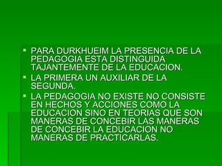 PARA DURKHUEIM LA PRESENCIA DE LA PEDAGOGIA ESTA DISTINGUIDA TAJANTEMENTE DE LA EDUCACION. LA PRIMERA UN AUXILIAR DE LA SEGUNDA. LA PEDAGOGIA NO EXISTE NO CONSISTE EN HECHOS Y ACCIONES COMO LA EDUCACION SINO EN TEORIAS QUE SON MANERAS DE CONCEBIR LAS MANERAS DE CONCEBIR LA EDUCACION NO MANERAS DE PRACTICARLAS. 