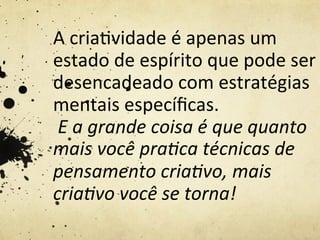 A	
  cria%vidade	
  é	
  apenas	
  um	
  
estado	
  de	
  espírito	
  que	
  pode	
  ser	
  
desencadeado	
  com	
  estratégias	
  
mentais	
  especíﬁcas.	
  
	
  E	
  a	
  grande	
  coisa	
  é	
  que	
  quanto	
  
mais	
  você	
  pra5ca	
  técnicas	
  de	
  
pensamento	
  cria5vo,	
  mais	
  
cria5vo	
  você	
  se	
  torna!	
  
 