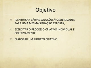 Obje%vo	
  
  IDENTIFICAR	
  VÁRIAS	
  SOLUÇÕES/POSSIBILIDADES	
  
PARA	
  UMA	
  MESMA	
  SITUAÇÃO	
  EXPOSTA;	
  
  EXERCITAR	
  O	
  PROCESSO	
  CRIATIVO	
  INDIVIDUAL	
  E	
  
COLETIVAMENTE;	
  
  ELABORAR	
  UM	
  PROJETO	
  CRIATIVO	
  
 
