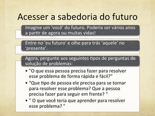 Acesser	
  a	
  sabedoria	
  do	
  futuro	
  
Imagine	
  um	
  'você'	
  do	
  futuro.	
  Poderia	
  ser	
  vários	
  anos	
  
a	
  par%r	
  de	
  agora	
  ou	
  muitas	
  vidas!	
  	
  
Entre	
  no	
  'eu	
  futuro'	
  e	
  olhe	
  para	
  trás	
  'aquele'	
  no	
  
'presente'.	
  	
  
• "O	
  que	
  essa	
  pessoa	
  precisa	
  fazer	
  para	
  resolver	
  
esse	
  problema	
  de	
  forma	
  rápida	
  e	
  fácil?”	
  	
  
• "Que	
  %po	
  de	
  pessoa	
  ele	
  precisa	
  para	
  se	
  tornar	
  
para	
  resolver	
  esse	
  problema?	
  Que	
  a	
  pessoa	
  
precisa	
  fazer	
  para	
  seguir	
  em	
  frente?	
  “	
  
• "	
  O	
  que	
  você	
  teria	
  que	
  aprender	
  para	
  resolver	
  
esse	
  problema?	
  "	
  
Agora,	
  pergunte	
  aos	
  seguintes	
  %pos	
  de	
  perguntas	
  de	
  
solução	
  de	
  problemas:	
  	
  
 