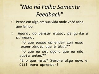 "Não	
  há	
  Falha	
  Somente	
  
Feedback"	
  
Pense	
  em	
  algo	
  em	
  sua	
  vida	
  onde	
  você	
  acha	
  
que	
  falhou.	
  
  Agora, ao pensar nisso, pergunte a
si mesmo:
"O que posso aprender com essa
experiência que é útil?"
"O que eu sei agora que eu não
sabia antes?”
"E o que mais? Sempre algo novo e
útil para aprender!
 