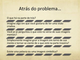 Atrás	
  do	
  problema…	
  
O	
  que	
  há	
  na	
  parte	
  de	
  trás?	
  	
  
Imagine	
  algo	
  em	
  que	
  você	
  gostaria	
  de	
  ter	
  uma	
  visão	
  
cria%va.	
  	
  
Você	
  já	
  se	
  perguntou	
  o	
  que	
  está	
  no	
  verso	
  de	
  suas	
  imagens	
  
mentais?	
  	
  
Simplesmente	
  imagine	
  girar	
  a	
  imagem	
  em	
  torno	
  de	
  sua	
  
mente	
  e	
  tornar-­‐se	
  ciente	
  de	
  o	
  que	
  está	
  na	
  parte	
  traseira?	
  	
  
Existe	
  uma	
  palavra	
  ou	
  uma	
  imagem	
  simbólica?	
  
 