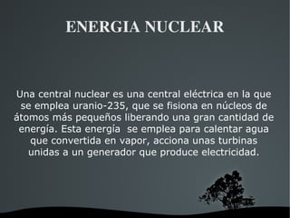   
ENERGIA NUCLEAR
Una central nuclear es una central eléctrica en la que
se emplea uranio-235, que se fisiona en núcleos de
átomos más pequeños liberando una gran cantidad de
energía. Esta energía se emplea para calentar agua
que convertida en vapor, acciona unas turbinas
unidas a un generador que produce electricidad.
 