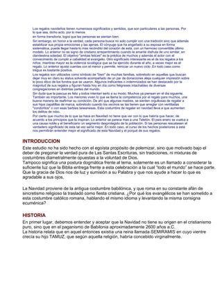 Los regalos navideños tienen numerosos significados y sentidos, que son particulares a las personas. Por
     lo que sea, dicho acto, por lo menos
     en forma transitoria, logra que las personas se sientan bien.
     Sin embargo, en honor a la verdad, cada persona busca no solo cumplir con una tradición sino que además
     estabilizar sus propia emociones y las ajenas. El cónyuge que ha engañado a su esposa en forma
     sistemática, puede llegar hasta lo mas recóndito del corazón de esta, con un hermoso convertible último
     modelo. Lo anterior no es signo de cristiano arrepentimiento cuando la amante disfruta de uno similar, en
     clandestina soledad. El objetivo quot;ambas felicesquot; es la prédica de muchos y además el actor con el
     convecimento de cumplir a cabalidad el evangelio. Otro significado interesante es el de los regalos a los
     niños: mientras mayor es la violencia sicológica que se ha ejercido durante el año, a veces mejor es el
     regalo. Lo anterior ajusta cuentas con el menor y permite, reiniciar un nuevo ciclo .En todo caso como
     tregua es bastante positiva.
     Los regalos son utilizados como símbolo de quot;bienquot; de muchas familias, sobretodo en aquellas que buscan
     dejar muy en claro su status solvente acompañado de un par de donaciones aleja cualquier impresión sobre
     lo poco ético de los fondos que se usaron. Algunos traficantes o indemnizados se han destacado por la
     magnitud de sus regalos y figuran hasta hoy en día como feligreses intachables de diversas
     congregaciones en distintas partes del mundo.
     Sin duda que la pascua es feliz y todos intentan serlo a su modo. Muchos ya piensan en el dia siguente.
     También es importante. Los menores viven lo que se llama la competencia por el regalo para muchos, una
     buena manera de reafirmar su condición. De ahí que algunas madres, se sienten orgullosas de regalar a
     sus hijos zapatillas de marca, sobretodo cuando los vecinos se las tienen que arreglar con ventiladas
     quot;condoritosquot; o con esas barbies taiwanesas. Esta costumbre de regalar en navidad lleva a que aumenten
     los delitos de robo.
     Por cierto que mucho de lo que se hace en Navidad no tiene que ver con lo que habría que hacer, de
     acuerdo a los principios que la inspiran. Lo anterior se parece mas a una Teletón. El país enero se vuelca a
     una causa noble y el beneficiario un segmento desprotegido de la población. Si las personas rescatasen el
     verdadero significado de esta tal vez sería mejor. En todo caso, el curso de los hechos posteriores a esta
     nos permitirán entender mejor el significado de esta Navidad y el porqué de sus regalos.


INTRODUCCION
Este estudio no ha sido hecho con el egoísta propósito de polemizar, sino que motivado bajo el
deber de pregonar la verdad pura de Las Santas Escrituras, sin tradiciones, ni mixturas de
costumbres diametralmente opuestas a la voluntad de Dios.
Tampoco significa una postura dogmática frente al tema, solamente es un llamado a considerar la
suficiente luz que la Biblia entrega frente a esta celebración a la cual “todo el mundo” se hace parte.
Que la gracia de Dios nos de luz y sumisión a su Palabra y que nos ayude a hacer lo que es
agradable a sus ojos.

La Navidad proviene de la antigua costumbre babilónica, y que roma en su constante afán de
sincretismo religioso la trasladó como fiesta cristiana. ¿Por qué los evangélicos se han sometido a
esta costumbre católico romana, hablando el mismo idioma y levantando la misma consigna
ecuménica?

HISTORIA
En primer lugar, debemos entender y aceptar que la Navidad no tiene su origen en el cristianismo
puro, sino que en el paganismo de Babilonia aproximadamente 2600 años a.C.
La historia relata que en aquel entonces existía una reina llamada SEMIRAMIS en cuyo vientre
crecía su hijo TAMUZ, que según aquella religión, habría concebido virginalmente.
 