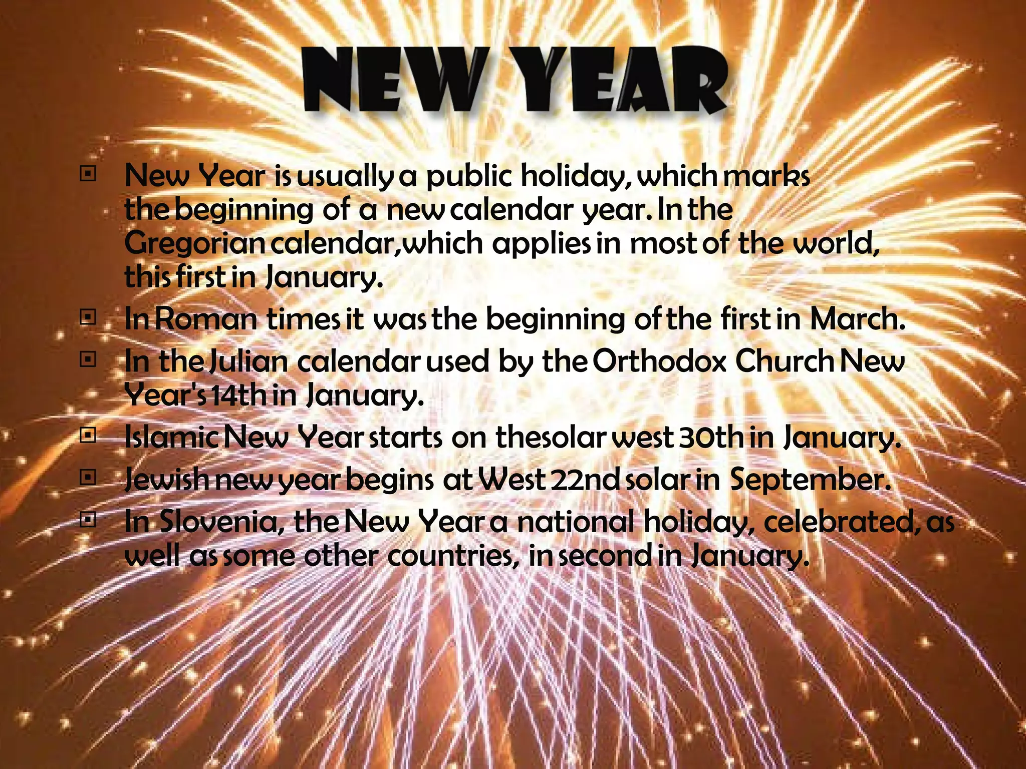 New Year is usually a public holiday, which marks the beginning of a new calendar year. In the Gregorian calendar,which applies in most of the world, this first in January.  In Roman times it was the beginning of the first in March. In the Julian calendar used by the Orthodox Church New Year's 14th in January.  Islamic New Year starts on thesolar west 30th in January.  Jewish new year begins at West 22nd solar in September. In Slovenia, the New Year a national holiday, celebrated, as well as some other countries, in second in January. 