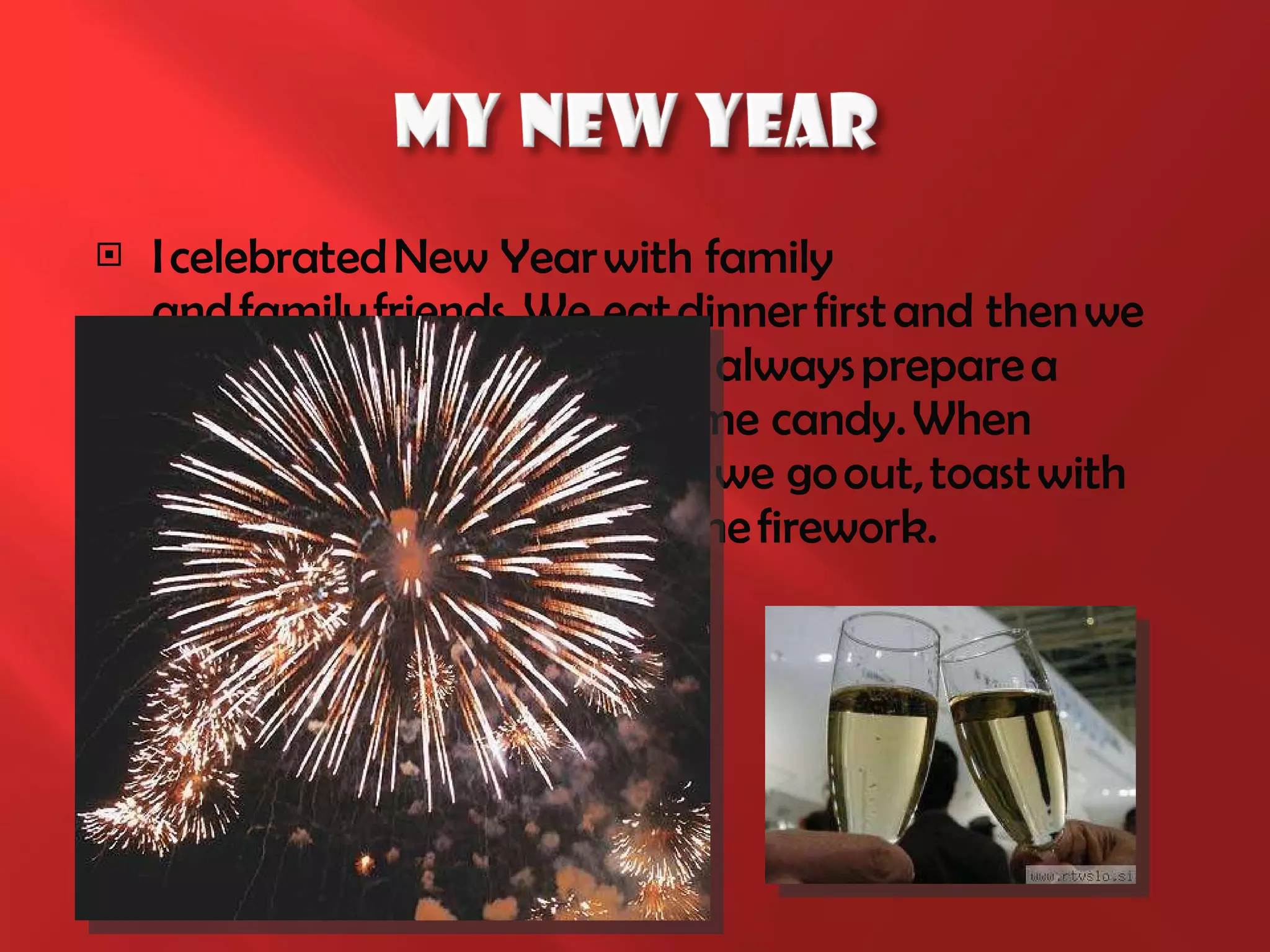 I celebrated New Year with family and family friends.  We  eat dinner first and then we play board games. Children   always prepare a puppet show and we get some candy.  W hen the clock is almost midnight, we go out, toast with our neighbors and look at the firework. 