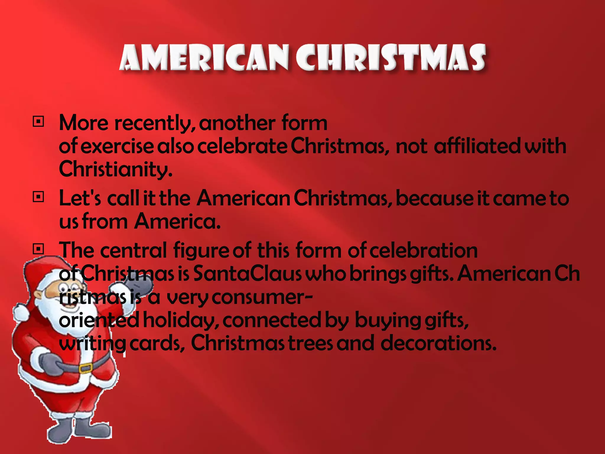 More recently, another form   of exercise also celebrate Christmas, not affiliated with Christianity.  Let's call it the American Christmas, because it came to us from America. The central figure of this form of celebration of Christmas is SantaClaus who brings gifts. American Christmas is a very consumer-oriented holiday, connected by buying gifts, writing cards, Christmas trees and decorations. 