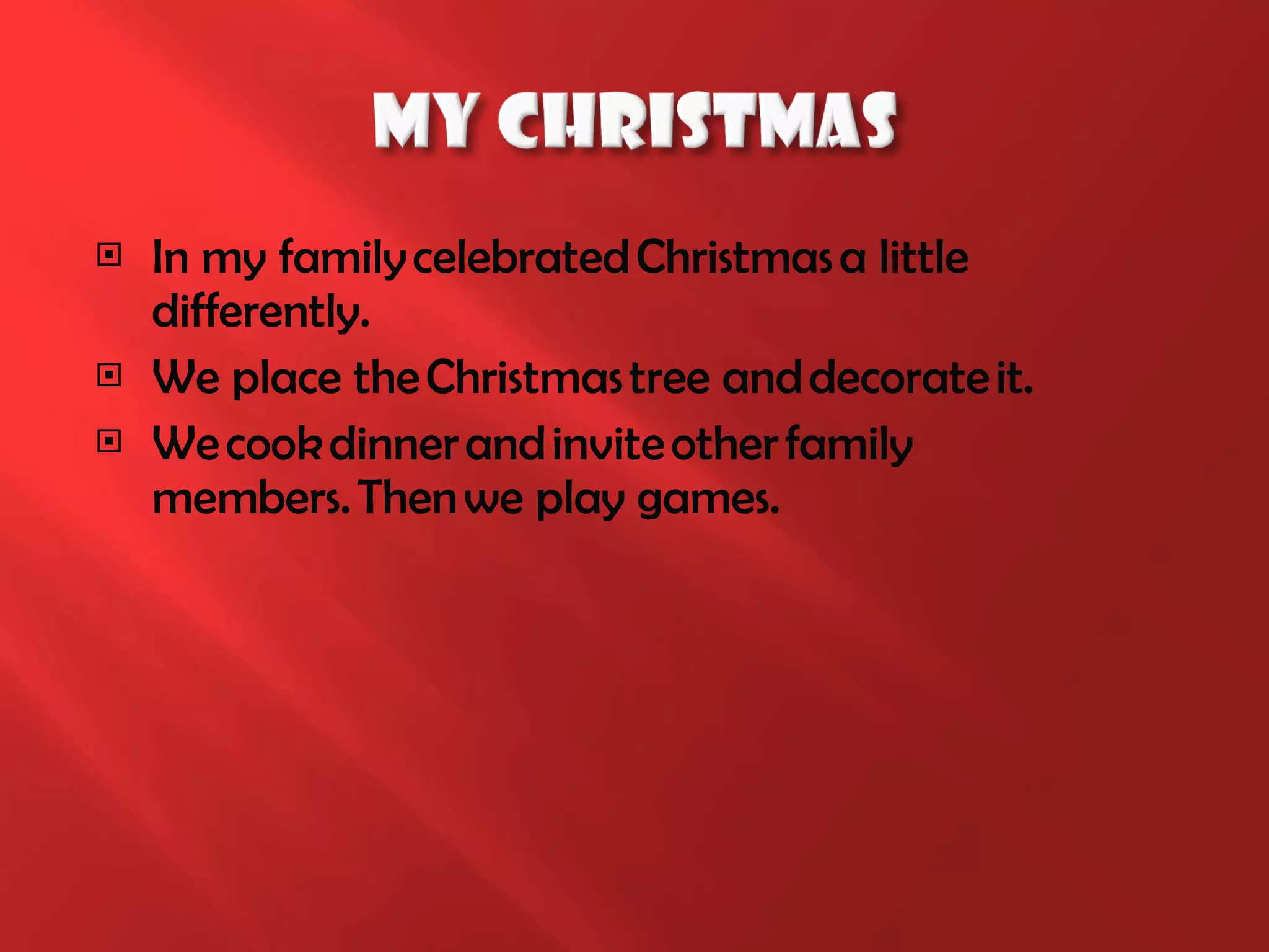 I n my family celebrated Christmas a little differently. We p lace the Christmas tree and decorate it . We   c ook dinner and invite other family members.  T hen we play   games . 