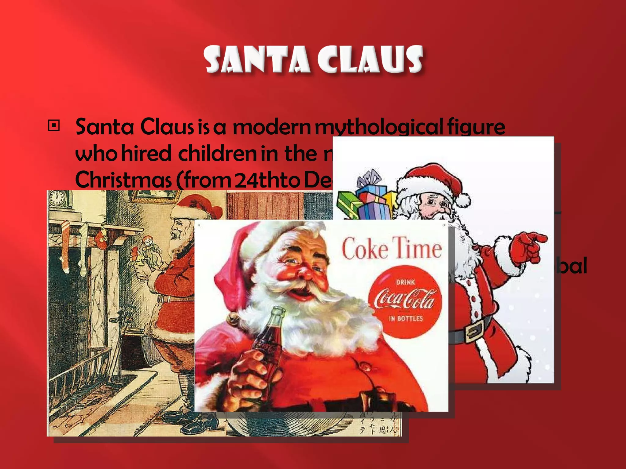 Santa Claus is a modern mythological figure who hired   children in the night before Christmas (from 24thto December 25th). In 1931 Haddon Sundblom, the illustrator by Coca-Cola first drew Santa in red clothes   with white trim. This image is about to become the global standard for Santa Claus . 