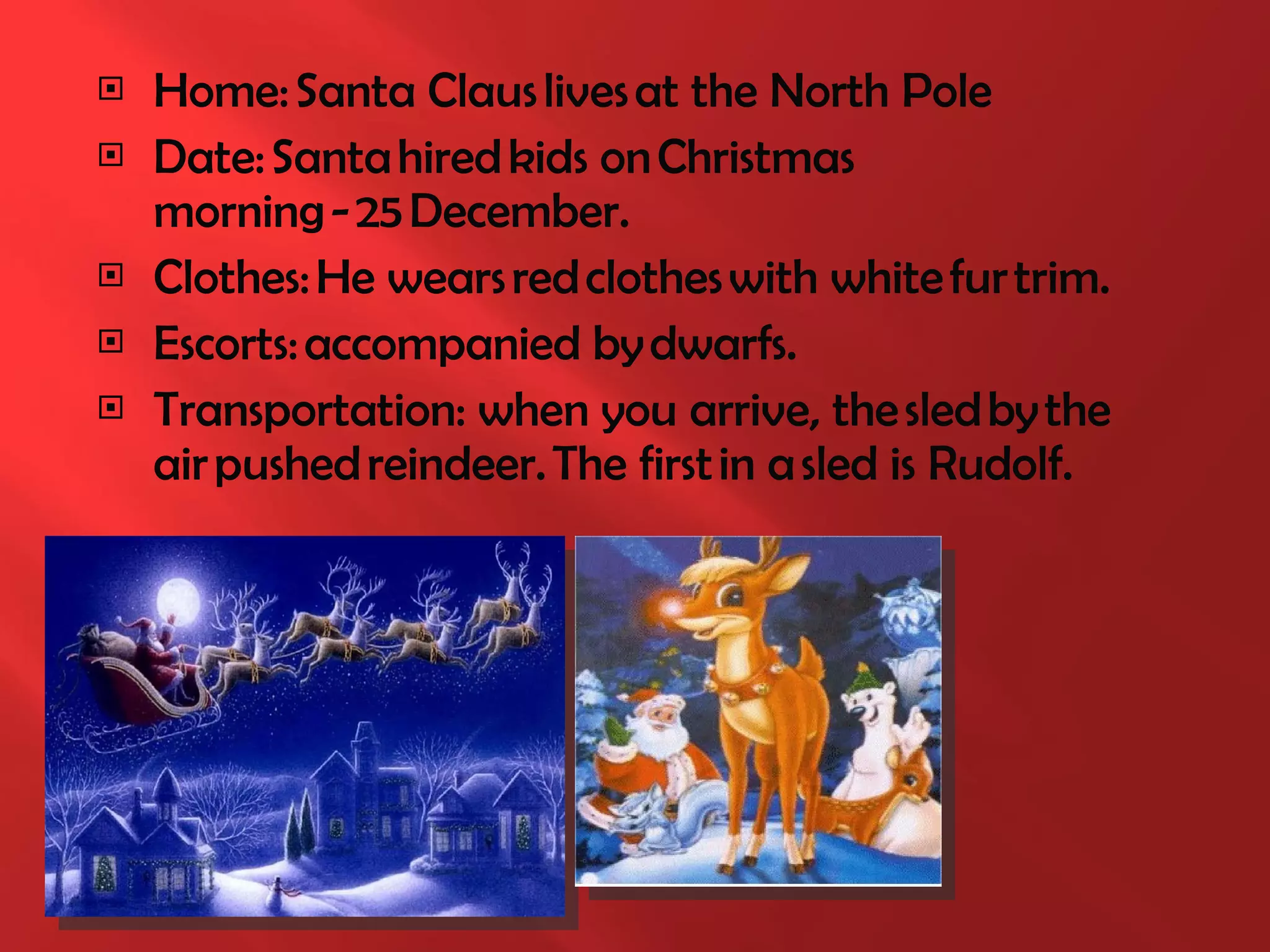 Home: Santa Claus lives at the North Pole Date: Santa hired kids on Christmas morning - 25 December. Clothes: He wears red clothes with white fur trim. Escorts: accompanied by  dwarfs. Transportation: when you arrive, the sled by the air pushed reindeer. The first in a sled  is  Rudolf. 