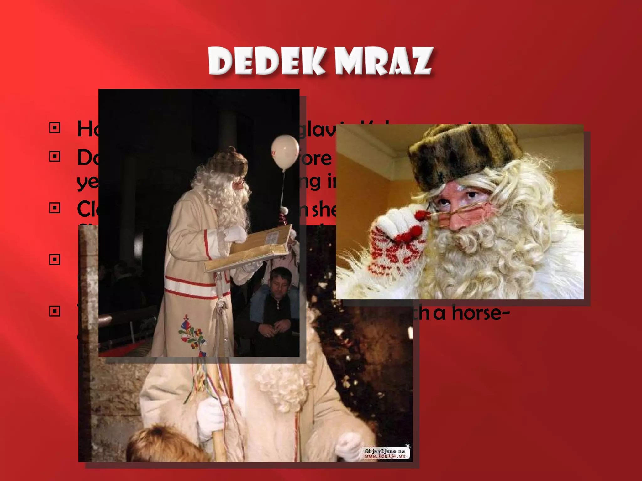 Home: Living under Triglav in Kekec country. Date: Children hired before the new year or Christmas morning in the domestic circle. Clothing: He is dressed in sheep's fur coat with the Slovenian samples in hand the walking stick Escorts: Typically, no escorts, but may be accompanied by elves, animals and snowflake. Transportation: when you arrive with a horse-drawn sleigh. 