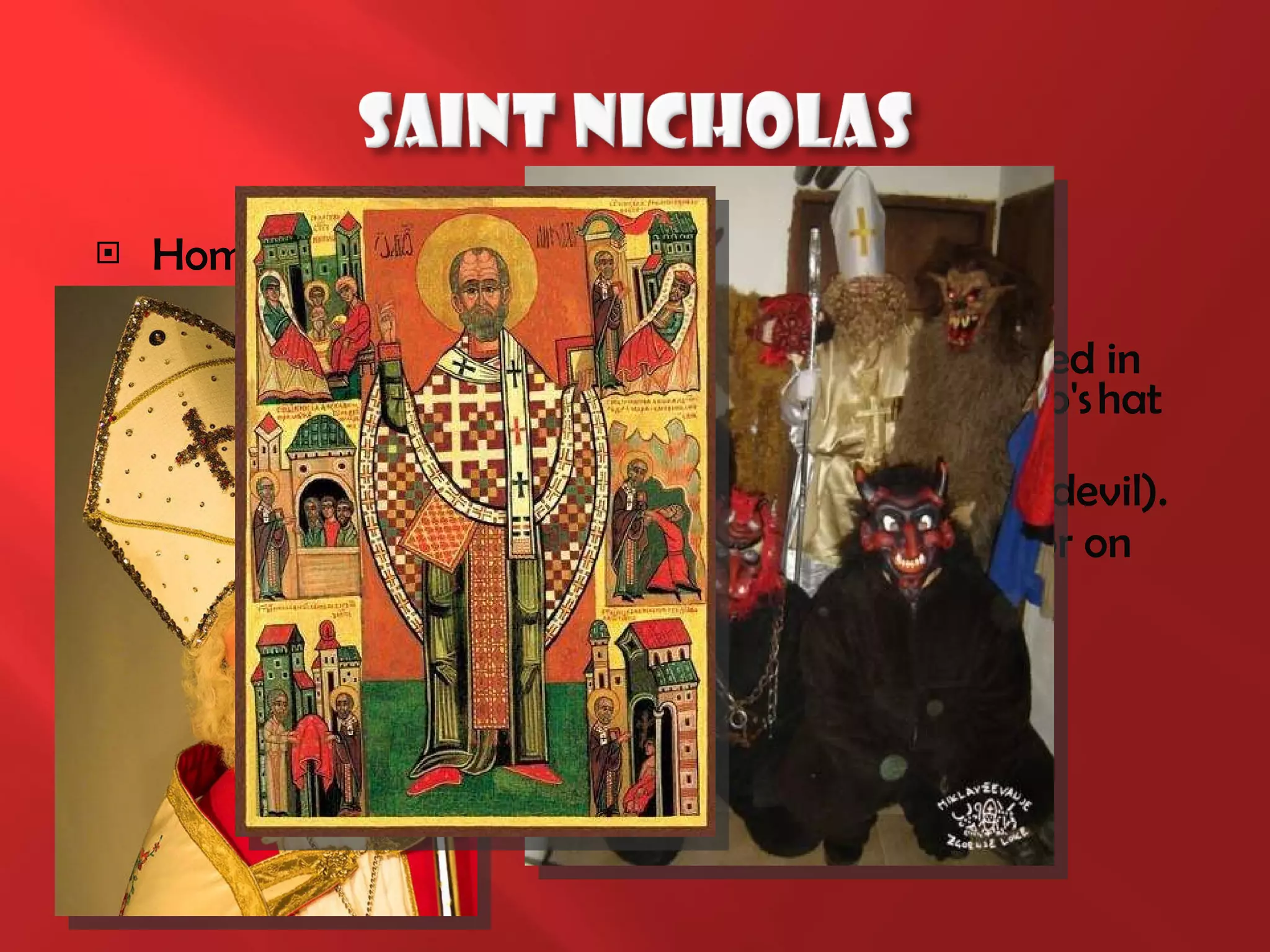 Home: Nicholas is a saint and lives in heaven Date: 6th hired Kids December morning. Clothing: Saint Nicholas was a bishop, so he dressed in a bishop's liturgical garments, the head of a bishop's hat   in his hand and episcopal stick. Escorts: accompanied by angels and hooves (the devil). Transportation: St. Nicholas comes to us on foot or on the sleigh (but not retrieved by reindeer, but usually horse-drawn carriages). 