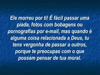 Ele morreu por ti! É fácil passar uma piada, fotos com bobagens ou pornografias por e-mail, mas quando é alguma coisa relacionada a Deus, tu tens vergonha de passar a outros, porque te preocupas com o que possam pensar de tua moral. 