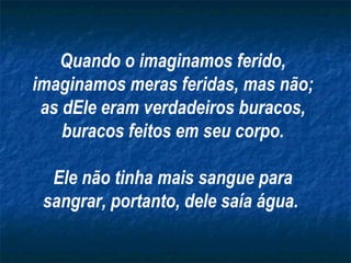 Quando o imaginamos ferido, imaginamos meras feridas, mas não; as dEle eram verdadeiros buracos, buracos feitos em seu corpo. Ele não tinha mais sangue para sangrar, portanto, dele saía água.   