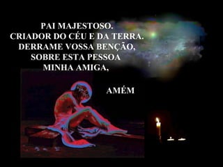 PAI MAJESTOSO. CRIADOR DO CÉU E DA TERRA. DERRAME VOSSA BENÇÃO, SOBRE ESTA PESSOA MINHA AMIGA, AMÉM