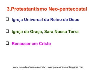 3.Protestantismo Neo-pentecostal 
 Igreja Universal do Reino de Deus 
 Igreja da Graça, Sara Nossa Terra 
 Renascer em Cristo 
www.ismardiasdematos.com.br www.professorismar.blogspot.com 
 
