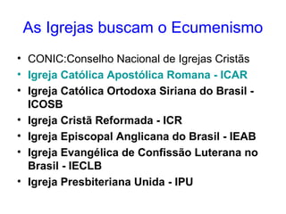 As Igrejas buscam o Ecumenismo 
• CONIC:Conselho Nacional de Igrejas Cristãs 
• Igreja Católica Apostólica Romana - ICAR 
• Igreja Católica Ortodoxa Siriana do Brasil - 
ICOSB 
• Igreja Cristã Reformada - ICR 
• Igreja Episcopal Anglicana do Brasil - IEAB 
• Igreja Evangélica de Confissão Luterana no 
Brasil - IECLB 
• Igreja Presbiteriana Unida - IPU 
 
