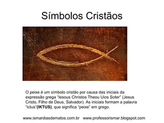 Símbolos Cristãos 
O peixe é um símbolo cristão por causa das iniciais da 
expressão grega “Iesous Christos Theou Uios Soter” (Jesus 
Cristo, Filho de Deus, Salvador). As iniciais formam a palavra 
“ictus”(IKTUS), que significa “peixe” em grego. 
www.ismardiasdematos.com.br www.professorismar.blogspot.com 
 