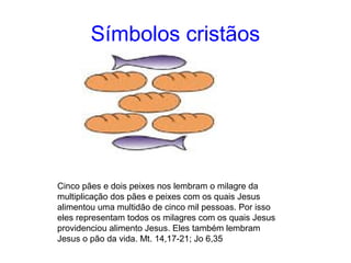 Símbolos cristãos 
Cinco pães e dois peixes nos lembram o milagre da 
multiplicação dos pães e peixes com os quais Jesus 
alimentou uma multidão de cinco mil pessoas. Por isso 
eles representam todos os milagres com os quais Jesus 
providenciou alimento Jesus. Eles também lembram 
Jesus o pão da vida. Mt. 14,17-21; Jo 6,35 
 
