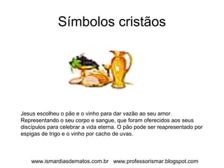 Símbolos cristãos 
Jesus escolheu o pão e o vinho para dar vazão ao seu amor. 
Representando o seu corpo e sangue, que foram oferecidos aos seus 
discípulos para celebrar a vida eterna. O pão pode ser reapresentado por 
espigas de trigo e o vinho por cacho de uvas. 
www.ismardiasdematos.com.br www.professorismar.blogspot.com 
 