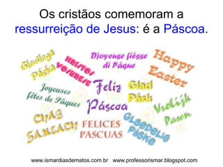 Os cristãos comemoram a 
ressurreição de Jesus: é a Páscoa. 
www.ismardiasdematos.com.br www.professorismar.blogspot.com 
 