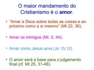 O maior mandamento do 
Cristianismo é o amor. 
• “Amar a Deus sobre todas as coisas e ao 
próximo como a si mesmo” (Mt 22, 36). 
• Amar os inimigos (Mt. 5, 44). 
• Amar como Jesus ama (Jo 15,12) 
• O amor será a base para o julgamento 
final (cf. Mt 25, 31-46). 
 