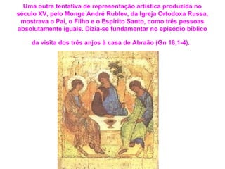 Uma outra tentativa de representação artística produzida no 
século XV, pelo Monge André Rublev, da Igreja Ortodoxa Russa, 
mostrava o Pai, o Filho e o Espírito Santo, como três pessoas 
absolutamente iguais. Dizia-se fundamentar no episódio bíblico 
da visita dos três anjos à casa de Abraão (Gn 18,1-4). 
 