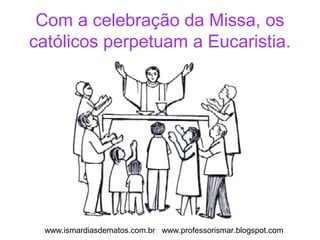 Com a celebração da Missa, os 
católicos perpetuam a Eucaristia. 
www.ismardiasdematos.com.br www.professorismar.blogspot.com 
 