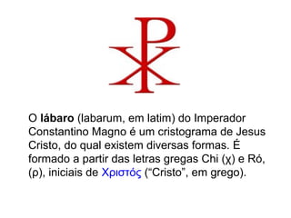 O lábaro (labarum, em latim) do Imperador 
Constantino Magno é um cristograma de Jesus 
Cristo, do qual existem diversas formas. É 
formado a partir das letras gregas Chi (χ) e Ró, 
(ρ), iniciais de Χριστός (“Cristo”, em grego). 
 