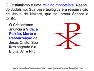 O Cristianismo é uma religião monoteísta. Nasceu 
do Judaísmo. Sua base teológica é a ressurreição 
de Jesus de Nazaré, que se tornou Senhor e 
Cristo. 
O Cristianismo 
anuncia a Vida, a 
Paixão, Morte e 
Ressurreição de 
Jesus Cristo. Seu 
livro sagrado é a 
Bíblia: AT e NT. 
www.ismardiasdematos.com.br www.professorismar.blogspot.com 
 