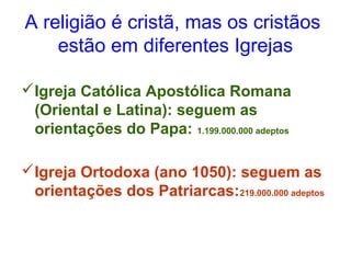A religião é cristã, mas os cristãos 
estão em diferentes Igrejas 
Igreja Católica Apostólica Romana 
(Oriental e Latina): seguem as 
orientações do Papa: 1.199.000.000 adeptos 
Igreja Ortodoxa (ano 1050): seguem as 
orientações dos Patriarcas:219.000.000 adeptos 
 