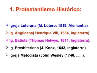 1. Protestantismo Histórico: 
Igreja Luterana (M. Lutero: 1519, Alemanha) 
Ig. Anglicana( Henrique VIII, 1534, Inglaterra) 
Ig. Batista (Thomas Helwys, 1611, Inglaterra). 
Ig. Presbiteriana (J. Knox, 1643, Inglaterra) 
Igreja Metodista (John Wesley (1740, ......). 
 