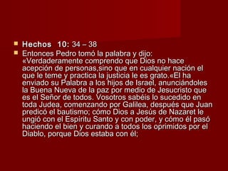  HHeecchhooss 1100:: 3344 –– 3388 
 EEnnttoonncceess PPeeddrroo ttoommóó llaa ppaallaabbrraa yy ddiijjoo:: 
«VVeerrddaaddeerraammeennttee ccoommpprreennddoo qquuee DDiiooss nnoo hhaaccee 
aacceeppcciióónn ddee ppeerrssoonnaass,,ssiinnoo qquuee eenn ccuuaallqquuiieerr nnaacciióónn eell 
qquuee llee tteemmee yy pprraaccttiiccaa llaa jjuussttiicciiaa llee eess ggrraattoo..«EEll hhaa 
eennvviiaaddoo ssuu PPaallaabbrraa aa llooss hhiijjooss ddee IIssrraaeell,, aannuunncciiáánnddoolleess 
llaa BBuueennaa NNuueevvaa ddee llaa ppaazz ppoorr mmeeddiioo ddee JJeessuuccrriissttoo qquuee 
eess eell SSeeññoorr ddee ttooddooss.. VVoossoottrrooss ssaabbééiiss lloo ssuucceeddiiddoo eenn 
ttooddaa JJuuddeeaa,, ccoommeennzzaannddoo ppoorr GGaalliilleeaa,, ddeessppuuééss qquuee JJuuaann 
pprreeddiiccóó eell bbaauuttiissmmoo;; ccóómmoo DDiiooss aa JJeessúúss ddee NNaazzaarreett llee 
uunnggiióó ccoonn eell EEssppíírriittuu SSaannttoo yy ccoonn ppooddeerr,, yy ccóómmoo ééll ppaassóó 
hhaacciieennddoo eell bbiieenn yy ccuurraannddoo aa ttooddooss llooss oopprriimmiiddooss ppoorr eell 
DDiiaabblloo,, ppoorrqquuee DDiiooss eessttaabbaa ccoonn ééll;; 
 