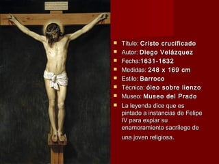  TTííttuulloo:: CCrriissttoo ccrruucciiffiiccaaddoo 
 AAuuttoorr:: DDiieeggoo VVeelláázzqquueezz 
 FFeecchhaa::11663311--11663322 
 MMeeddiiddaass:: 224488 xx 116699 ccmm 
 EEssttiilloo:: BBaarrrrooccoo 
 TTééccnniiccaa:: óólleeoo ssoobbrree lliieennzzoo 
 MMuusseeoo:: MMuusseeoo ddeell PPrraaddoo 
 LLaa lleeyyeennddaa ddiiccee qquuee eess 
ppiinnttaaddoo aa iinnssttaanncciiaass ddee FFeelliippee 
IIVV ppaarraa eexxppiiaarr ssuu 
eennaammoorraammiieennttoo ssaaccrríílleeggoo ddee 
uunnaa jjoovveenn rreelliiggiioossaa.. 
 