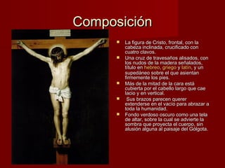 CCoommppoossiicciióónn 
 LLaa ffiigguurraa ddee CCrriissttoo,, ffrroonnttaall,, ccoonn llaa 
ccaabbeezzaa iinncclliinnaaddaa,, ccrruucciiffiiccaaddoo ccoonn 
ccuuaattrroo ccllaavvooss.. 
 UUnnaa ccrruuzz ddee ttrraavveessaaññooss aalliissaaddooss,, ccoonn 
llooss nnuuddooss ddee llaa mmaaddeerraa sseeññaallaaddooss,, 
ttííttuulloo eenn hheebbrreeoo,, ggrriieeggoo yy llaattíínn,, yy uunn 
ssuuppeeddáánneeoo ssoobbrree eell qquuee aassiieennttaann 
ffiirrmmeemmeennttee llooss ppiieess.. 
 MMááss ddee llaa mmiittaadd ddee llaa ccaarraa eessttáá 
ccuubbiieerrttaa ppoorr eell ccaabbeelllloo llaarrggoo qquuee ccaaee 
llaacciioo yy eenn vveerrttiiccaall.. 
 SSuuss bbrraazzooss ppaarreecceenn qquueerreerr 
eexxtteennddeerrssee eenn eell vvaaccííoo ppaarraa aabbrraazzaarr aa 
ttooddaa llaa hhuummaanniiddaadd.. 
 FFoonnddoo vveerrddoossoo oossccuurroo ccoommoo uunnaa tteellaa 
ddee aallttaarr,, ssoobbrree llaa ccuuaall ssee aaddvviieerrttee llaa 
ssoommbbrraa qquuee pprrooyyeeccttaa eell ccuueerrppoo,, ssiinn 
aalluussiióónn aallgguunnaa aall ppaaiissaajjee ddeell GGóóllggoottaa.. 
 
