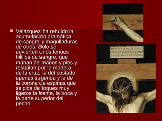  Velázquez hhaa rreehhuuiiddoo llaa 
aaccuummuullaacciióónn ddrraammááttiiccaa 
ddee ssaannggrree yy mmaagguullllaadduurraass 
ddee oottrrooss.. SSoolloo ssee 
aaddvviieerrtteenn uunnooss tteennuueess 
hhiilliillllooss ddee ssaannggrree,, qquuee 
mmaannaann ddee mmaannooss yy ppiieess yy 
rreessbbaallaann ppoorr llaa mmaaddeerraa 
ddee llaa ccrruuzz,, llaa ddeell ccoossttaaddoo 
aappeennaass ssuuggeerriiddaa yy llaa ddee 
llaa ccoorroonnaa ddee eessppiinnaass qquuee 
ssaallppiiccaa ddee ttooqquueess mmuuyy 
lliiggeerrooss llaa ffrreennttee,, llaa bbooccaa yy 
llaa ppaarrttee ssuuppeerriioorr ddeell 
ppeecchhoo.. 
 