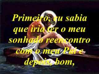 Primeiro, eu sabia que iria ter o meu sonhado reencontro com o meu Pai e depois, bom, 