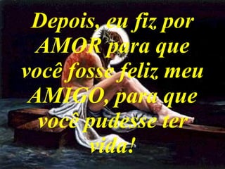 Depois, eu fiz por AMOR para que você fosse feliz meu AMIGO, para que você pudesse ter vida! 
